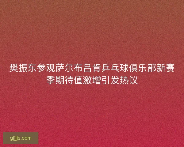 樊振东参观萨尔布吕肯乒乓球俱乐部新赛季期待值激增引发热议