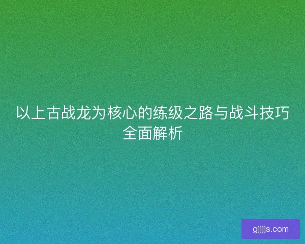 以上古战龙为核心的练级之路与战斗技巧全面解析