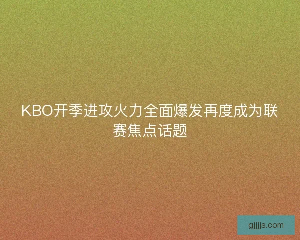KBO开季进攻火力全面爆发再度成为联赛焦点话题
