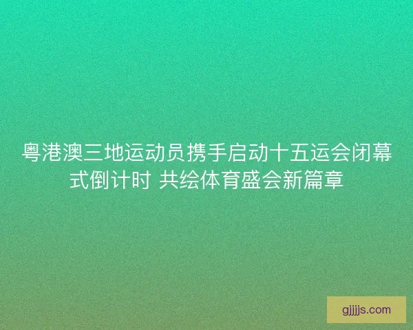粤港澳三地运动员携手启动十五运会闭幕式倒计时 共绘体育盛会新篇章