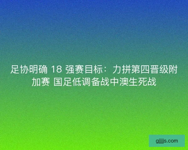 足协明确 18 强赛目标：力拼第四晋级附加赛 国足低调备战中澳生死战