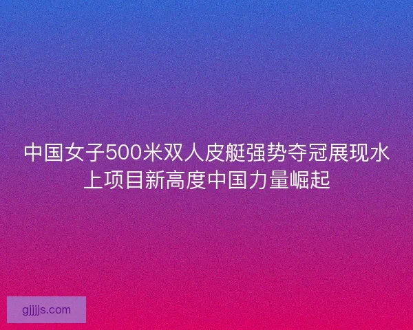 中国女子500米双人皮艇强势夺冠展现水上项目新高度中国力量崛起