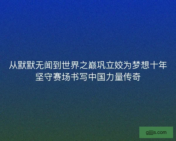 从默默无闻到世界之巅巩立姣为梦想十年坚守赛场书写中国力量传奇