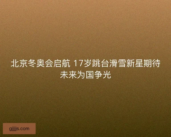 北京冬奥会启航 17岁跳台滑雪新星期待未来为国争光