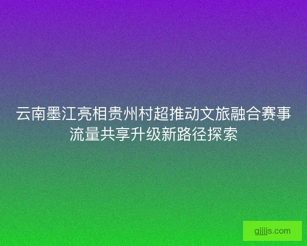 云南墨江亮相贵州村超推动文旅融合赛事流量共享升级新路径探索