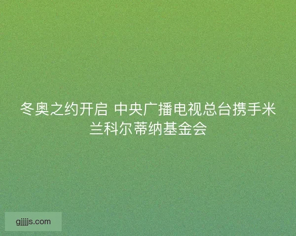 冬奥之约开启 中央广播电视总台携手米兰科尔蒂纳基金会