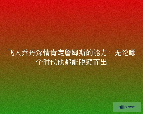 飞人乔丹深情肯定詹姆斯的能力：无论哪个时代他都能脱颖而出