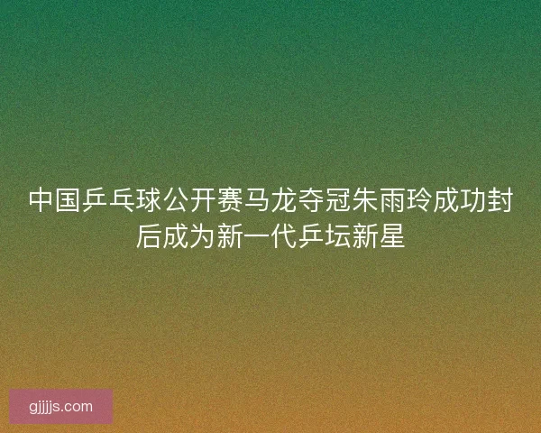 中国乒乓球公开赛马龙夺冠朱雨玲成功封后成为新一代乒坛新星