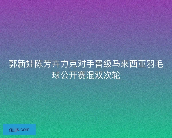 郭新娃陈芳卉力克对手晋级马来西亚羽毛球公开赛混双次轮