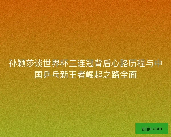 孙颖莎谈世界杯三连冠背后心路历程与中国乒乓新王者崛起之路全面