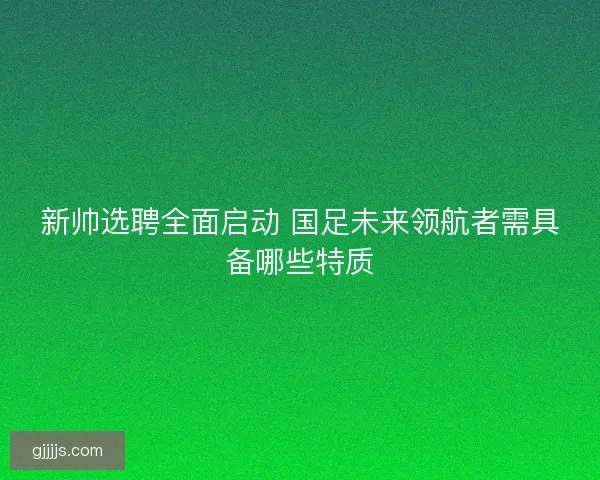 新帅选聘全面启动 国足未来领航者需具备哪些特质