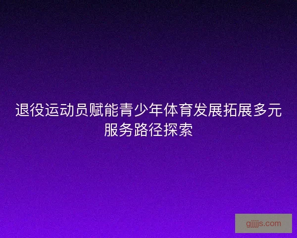 退役运动员赋能青少年体育发展拓展多元服务路径探索