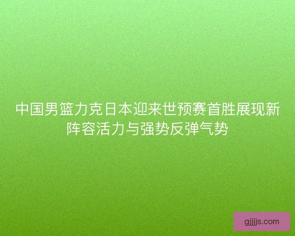 中国男篮力克日本迎来世预赛首胜展现新阵容活力与强势反弹气势