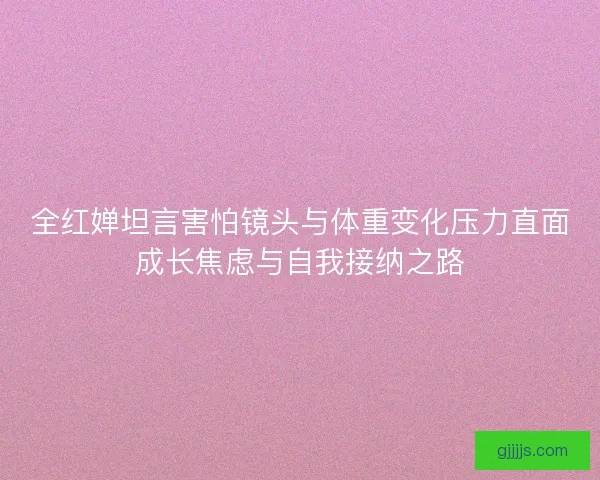 全红婵坦言害怕镜头与体重变化压力直面成长焦虑与自我接纳之路