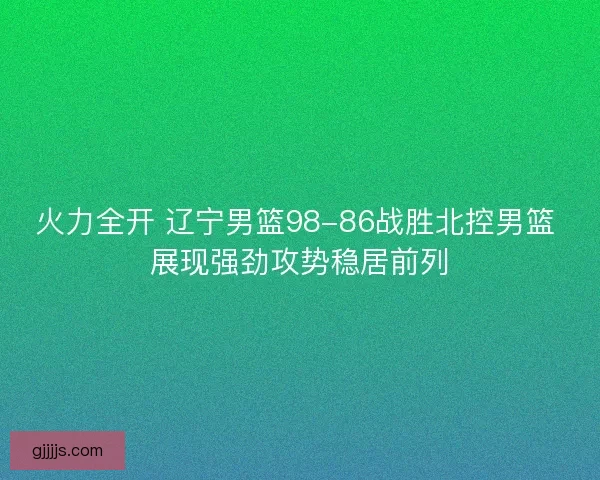 火力全开 辽宁男篮98-86战胜北控男篮 展现强劲攻势稳居前列