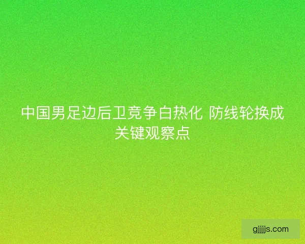 中国男足边后卫竞争白热化 防线轮换成关键观察点