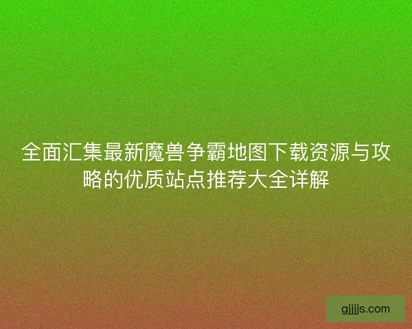 全面汇集最新魔兽争霸地图下载资源与攻略的优质站点推荐大全详解