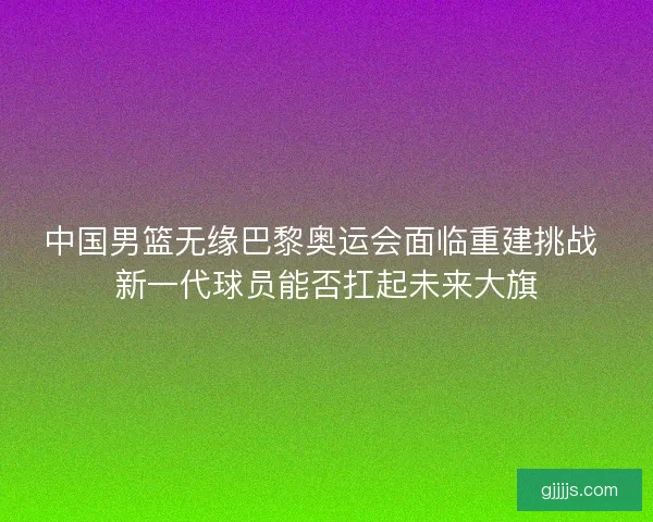 中国男篮无缘巴黎奥运会面临重建挑战 新一代球员能否扛起未来大旗