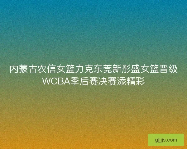 内蒙古农信女篮力克东莞新彤盛女篮晋级WCBA季后赛决赛添精彩
