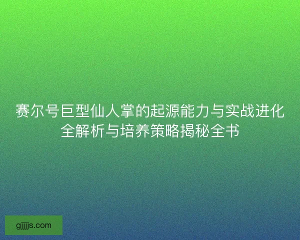 赛尔号巨型仙人掌的起源能力与实战进化全解析与培养策略揭秘全书