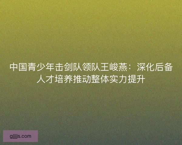 中国青少年击剑队领队王峻燕：深化后备人才培养推动整体实力提升