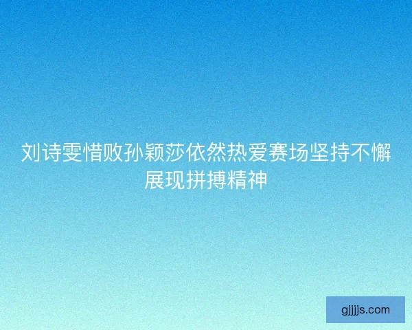 刘诗雯惜败孙颖莎依然热爱赛场坚持不懈展现拼搏精神