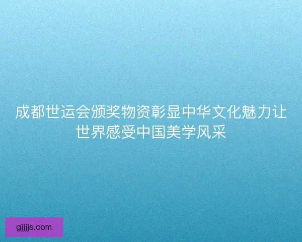 成都世运会颁奖物资彰显中华文化魅力让世界感受中国美学风采