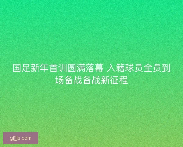 国足新年首训圆满落幕 入籍球员全员到场备战备战新征程